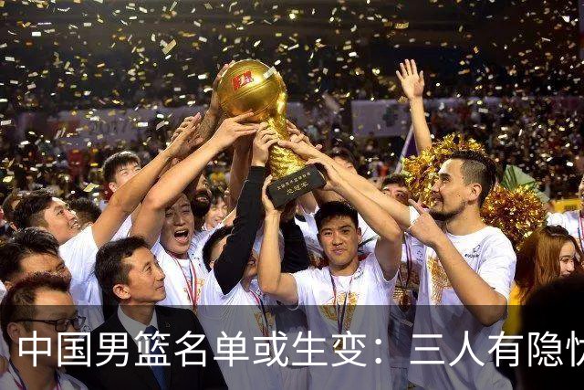 中国男篮名单或生变：三人有隐忧，强援有望归队