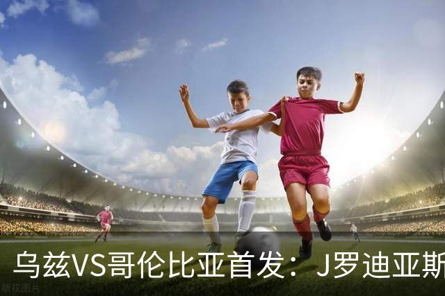 乌兹VS哥伦比亚首发：J罗迪亚斯先发 胡桑诺夫出战