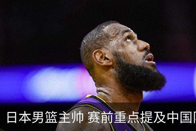 日本男篮主帅 赛前重点提及中国队一人，不是杨瀚森 也不是赵继伟！