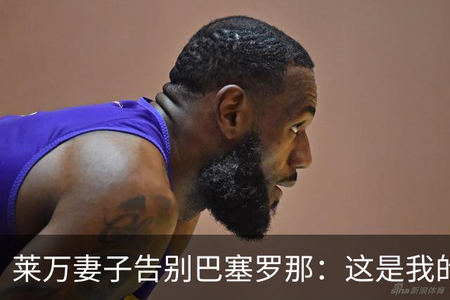 莱万妻子告别巴塞罗那：这是我的家，不想假装潇洒，其实害怕离开