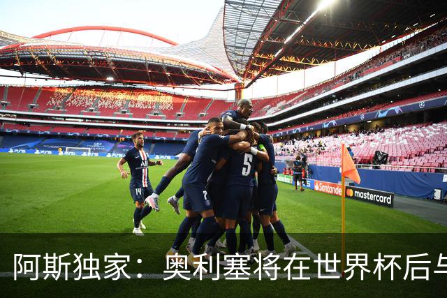 阿斯独家：奥利塞将在世界杯后与拜仁会面，皇马、巴黎等多队有意